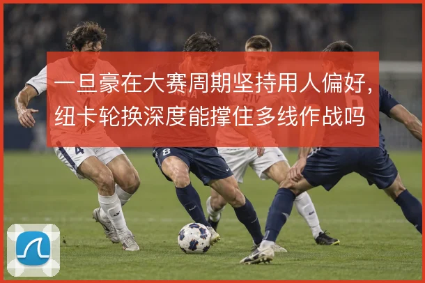 一旦豪在大赛周期坚持用人偏好，纽卡轮换深度能撑住多线作战吗