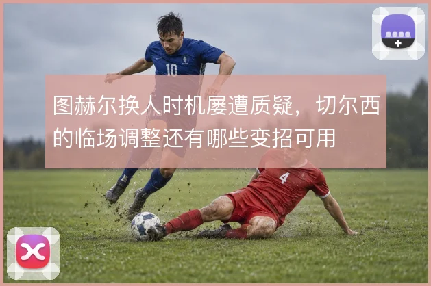图赫尔换人时机屡遭质疑，切尔西的临场调整还有哪些变招可用