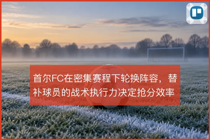 首尔FC在密集赛程下轮换阵容，替补球员的战术执行力决定抢分效率