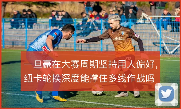 一旦豪在大赛周期坚持用人偏好，纽卡轮换深度能撑住多线作战吗
