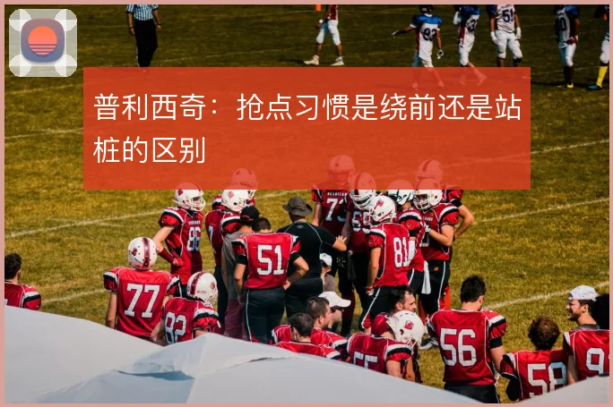 普利西奇:抢点习惯是绕前还是站桩的区别