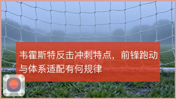 韦霍斯特反击冲刺特点,前锋跑动与体系适配有何规律