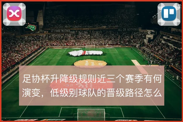 足协杯升降级规则近三个赛季有何演变，低级别球队的晋级路径怎么解