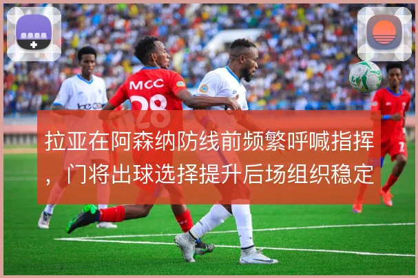 拉亚在阿森纳防线前频繁呼喊指挥，门将出球选择提升后场组织稳定性