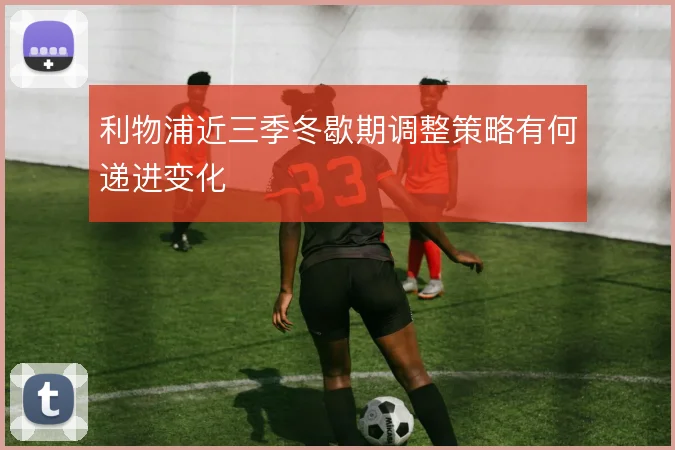 利物浦近三季冬歇期调整策略有何递进变化