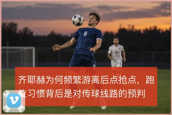 齐耶赫为何频繁游离后点抢点，跑位习惯背后是对传球线路的预判