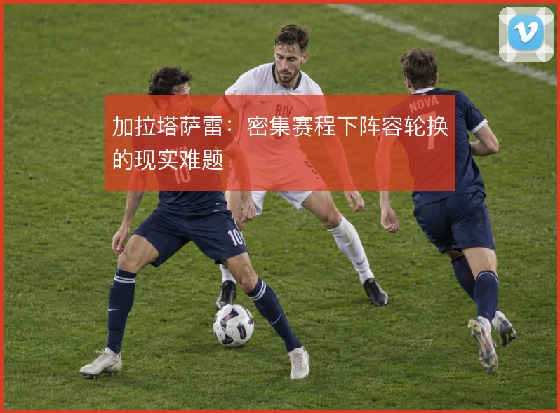 加拉塔萨雷:密集赛程下阵容轮换的现实难题