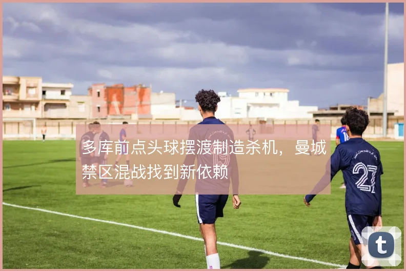 多库前点头球摆渡制造杀机，曼城禁区混战找到新依赖