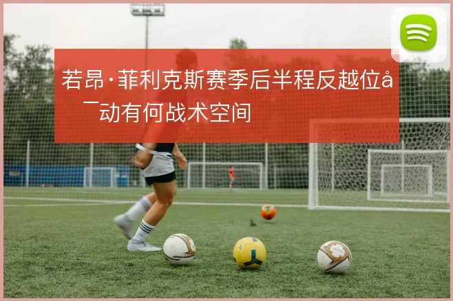 若昂·菲利克斯赛季后半程反越位启动有何战术空间