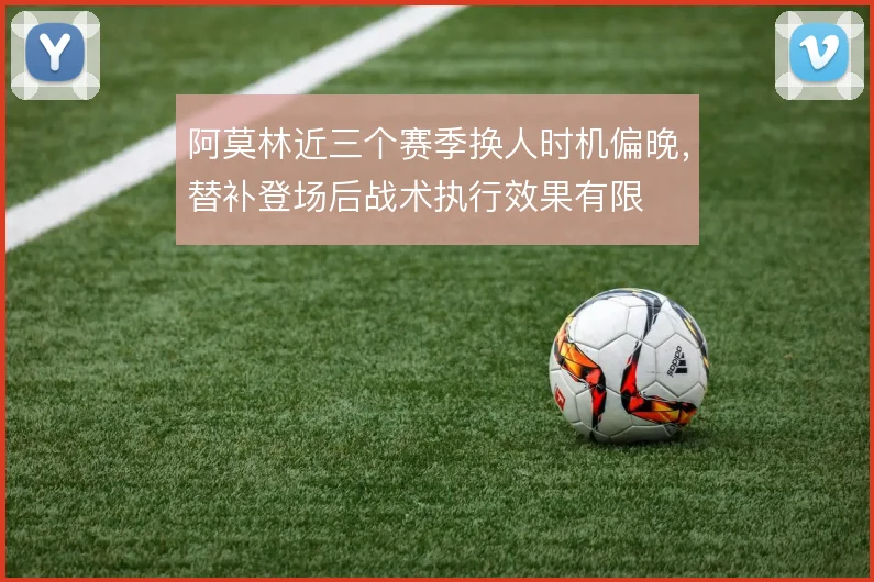阿莫林近三个赛季换人时机偏晚,替补登场后战术执行效果有限