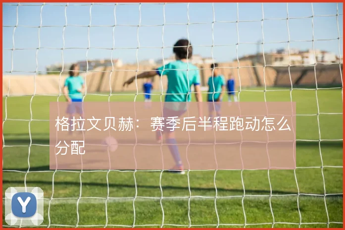 格拉文贝赫：赛季后半程跑动怎么分配