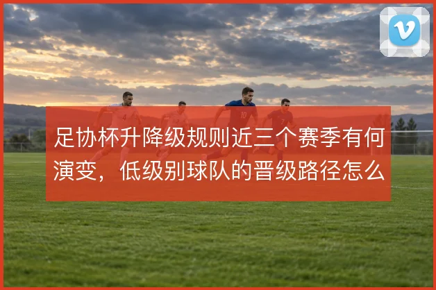 足协杯升降级规则近三个赛季有何演变，低级别球队的晋级路径怎么解