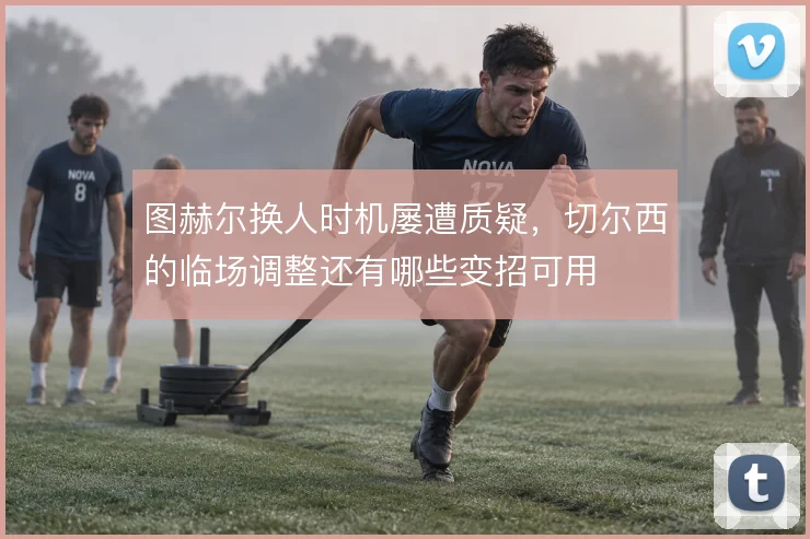 图赫尔换人时机屡遭质疑，切尔西的临场调整还有哪些变招可用