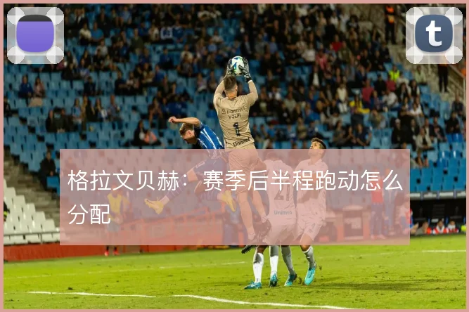 格拉文贝赫：赛季后半程跑动怎么分配
