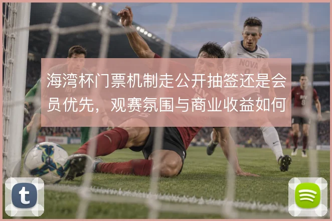 海湾杯门票机制走公开抽签还是会员优先，观赛氛围与商业收益如何取舍